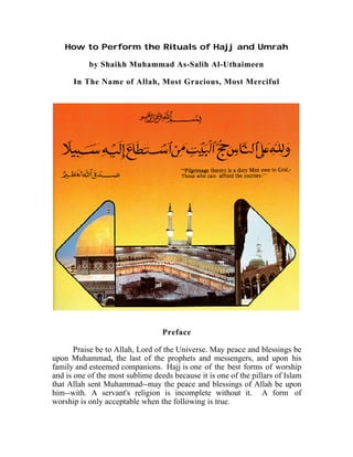 How to Perform the Rituals of Hajj and Umrah

           by Shaikh Muhammad As-Salih Al-Uthaimeen

      In The Name of Allah, Most Gracious, Most Merciful




                                  Preface

       Praise be to Allah, Lord of the Universe. May peace and blessings be
upon Muhammad, the last of the prophets and messengers, and upon his
family and esteemed companions. Hajj is one of the best forms of worship
and is one of the most sublime deeds because it is one of the pillars of Islam
that Allah sent Muhammad--may the peace and blessings of Allah be upon
him--with. A servant's religion is incomplete without it. A form of
worship is only acceptable when the following is true.
 