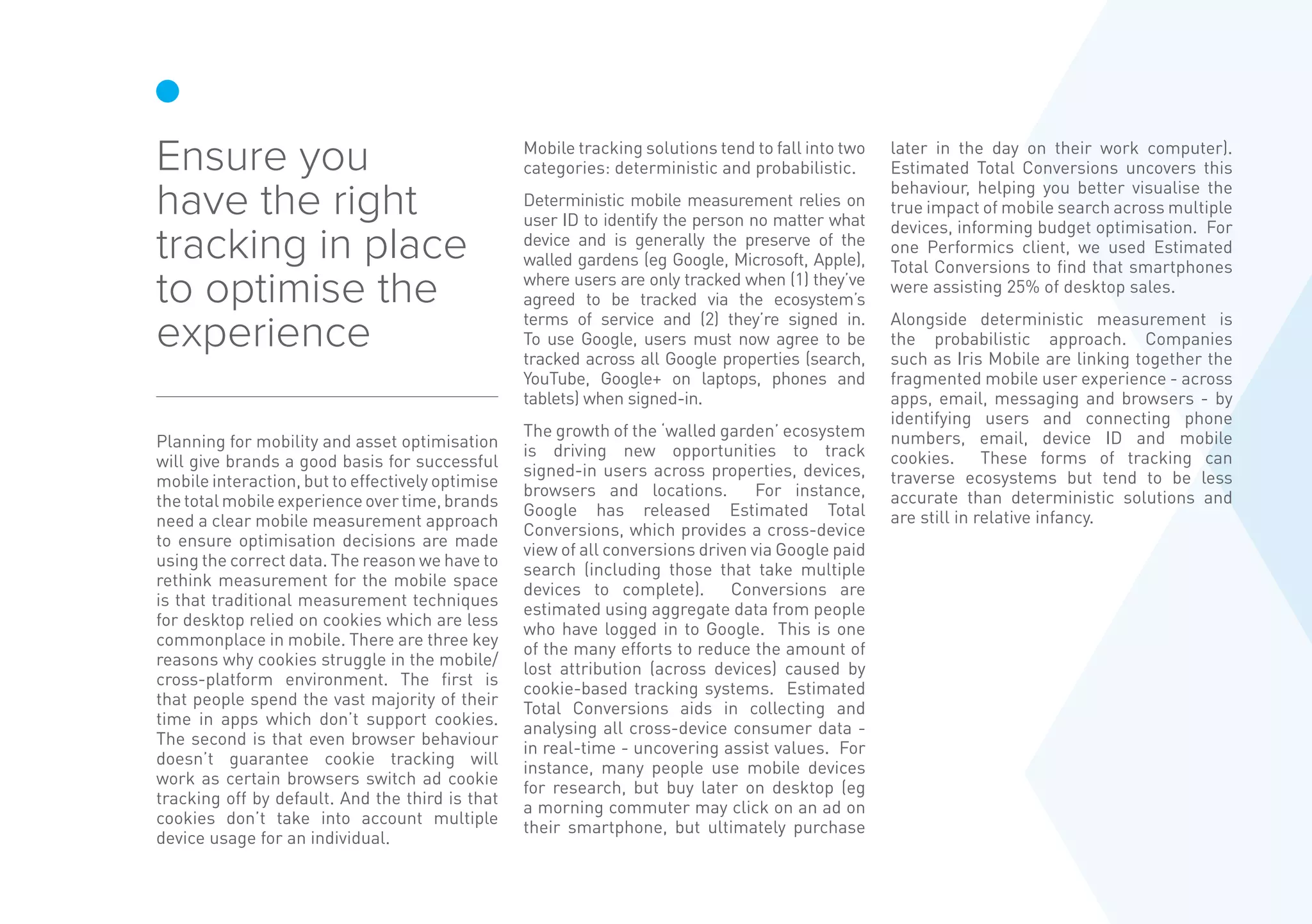 Planning for mobility and asset optimisation
will give brands a good basis for successful
mobile interaction, but to effectively optimise
thetotalmobileexperienceovertime,brands
need a clear mobile measurement approach
to ensure optimisation decisions are made
using the correct data. The reason we have to
rethink measurement for the mobile space
is that traditional measurement techniques
for desktop relied on cookies which are less
commonplace in mobile. There are three key
reasons why cookies struggle in the mobile/
cross-platform environment. The first is
that people spend the vast majority of their
time in apps which don’t support cookies.
The second is that even browser behaviour
doesn’t guarantee cookie tracking will
work as certain browsers switch ad cookie
tracking off by default. And the third is that
cookies don’t take into account multiple
device usage for an individual.
Mobile tracking solutions tend to fall into two
categories: deterministic and probabilistic.
Deterministic mobile measurement relies on
user ID to identify the person no matter what
device and is generally the preserve of the
walled gardens (eg Google, Microsoft, Apple),
where users are only tracked when (1) they’ve
agreed to be tracked via the ecosystem’s
terms of service and (2) they’re signed in.
To use Google, users must now agree to be
tracked across all Google properties (search,
YouTube, Google+ on laptops, phones and
tablets) when signed-in.
The growth of the ‘walled garden’ ecosystem
is driving new opportunities to track
signed-in users across properties, devices,
browsers and locations. For instance,
Google has released Estimated Total
Conversions, which provides a cross-device
view of all conversions driven via Google paid
search (including those that take multiple
devices to complete). Conversions are
estimated using aggregate data from people
who have logged in to Google. This is one
of the many efforts to reduce the amount of
lost attribution (across devices) caused by
cookie-based tracking systems. Estimated
Total Conversions aids in collecting and
analysing all cross-device consumer data -
in real-time - uncovering assist values. For
instance, many people use mobile devices
for research, but buy later on desktop (eg
a morning commuter may click on an ad on
their smartphone, but ultimately purchase
later in the day on their work computer).
Estimated Total Conversions uncovers this
behaviour, helping you better visualise the
true impact of mobile search across multiple
devices, informing budget optimisation. For
one Performics client, we used Estimated
Total Conversions to find that smartphones
were assisting 25% of desktop sales.
Alongside deterministic measurement is
the probabilistic approach. Companies
such as Iris Mobile are linking together the
fragmented mobile user experience - across
apps, email, messaging and browsers - by
identifying users and connecting phone
numbers, email, device ID and mobile
cookies. These forms of tracking can
traverse ecosystems but tend to be less
accurate than deterministic solutions and
are still in relative infancy.
Ensure you
have the right
tracking in place
to optimise the
experience
 