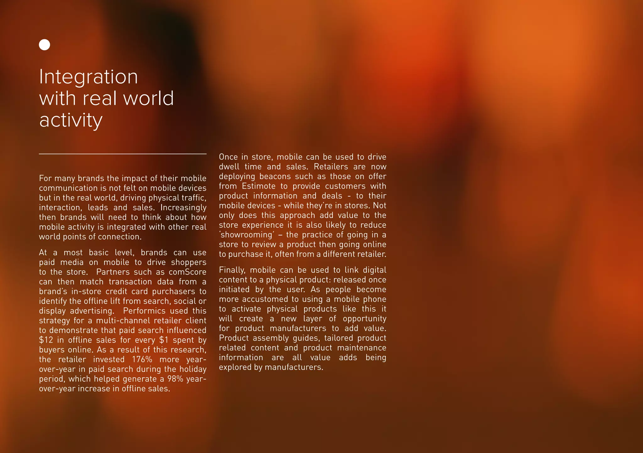 For many brands the impact of their mobile
communication is not felt on mobile devices
but in the real world, driving physical traffic,
interaction, leads and sales. Increasingly
then brands will need to think about how
mobile activity is integrated with other real
world points of connection.
At a most basic level, brands can use
paid media on mobile to drive shoppers
to the store. Partners such as comScore
can then match transaction data from a
brand’s in-store credit card purchasers to
identify the offline lift from search, social or
display advertising. Performics used this
strategy for a multi-channel retailer client
to demonstrate that paid search influenced
$12 in offline sales for every $1 spent by
buyers online. As a result of this research,
the retailer invested 176% more year-
over-year in paid search during the holiday
period, which helped generate a 98% year-
over-year increase in offline sales.
Once in store, mobile can be used to drive
dwell time and sales. Retailers are now
deploying beacons such as those on offer
from Estimote to provide customers with
product information and deals - to their
mobile devices - while they’re in stores. Not
only does this approach add value to the
store experience it is also likely to reduce
‘showrooming’ – the practice of going in a
store to review a product then going online
to purchase it, often from a different retailer.
Finally, mobile can be used to link digital
content to a physical product: released once
initiated by the user. As people become
more accustomed to using a mobile phone
to activate physical products like this it
will create a new layer of opportunity
for product manufacturers to add value.
Product assembly guides, tailored product
related content and product maintenance
information are all value adds being
explored by manufacturers.
Integration
with real world
activity
 