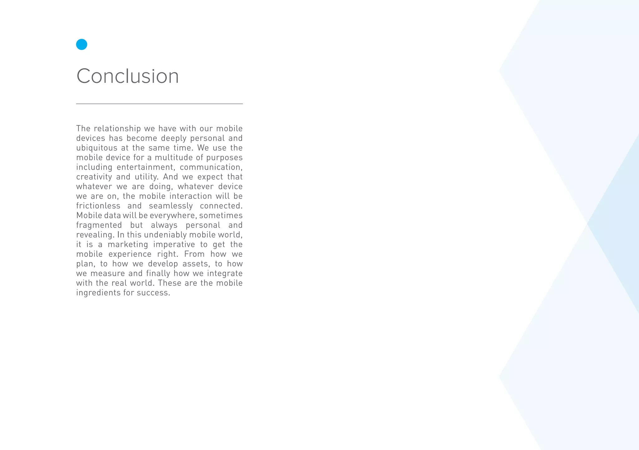 The relationship we have with our mobile
devices has become deeply personal and
ubiquitous at the same time. We use the
mobile device for a multitude of purposes
including entertainment, communication,
creativity and utility. And we expect that
whatever we are doing, whatever device
we are on, the mobile interaction will be
frictionless and seamlessly connected.
Mobile data will be everywhere, sometimes
fragmented but always personal and
revealing. In this undeniably mobile world,
it is a marketing imperative to get the
mobile experience right. From how we
plan, to how we develop assets, to how
we measure and finally how we integrate
with the real world. These are the mobile
ingredients for success.
Conclusion
 