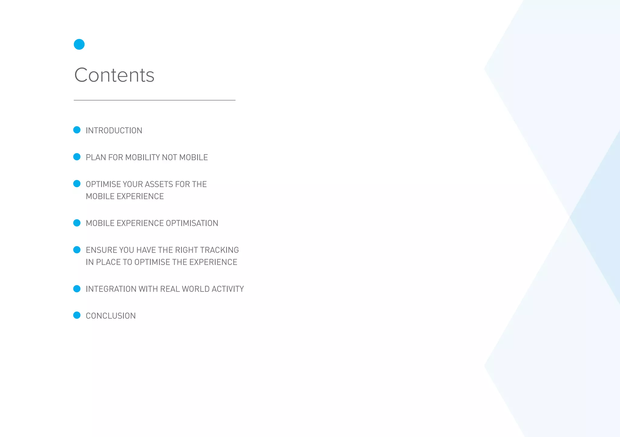 Contents
INTRODUCTION
PLAN FOR MOBILITY NOT MOBILE
OPTIMISE YOUR ASSETS FOR THE
MOBILE EXPERIENCE
MOBILE EXPERIENCE OPTIMISATION
ENSURE YOU HAVE THE RIGHT TRACKING
IN PLACE TO OPTIMISE THE EXPERIENCE
INTEGRATION WITH REAL WORLD ACTIVITY
CONCLUSION
 