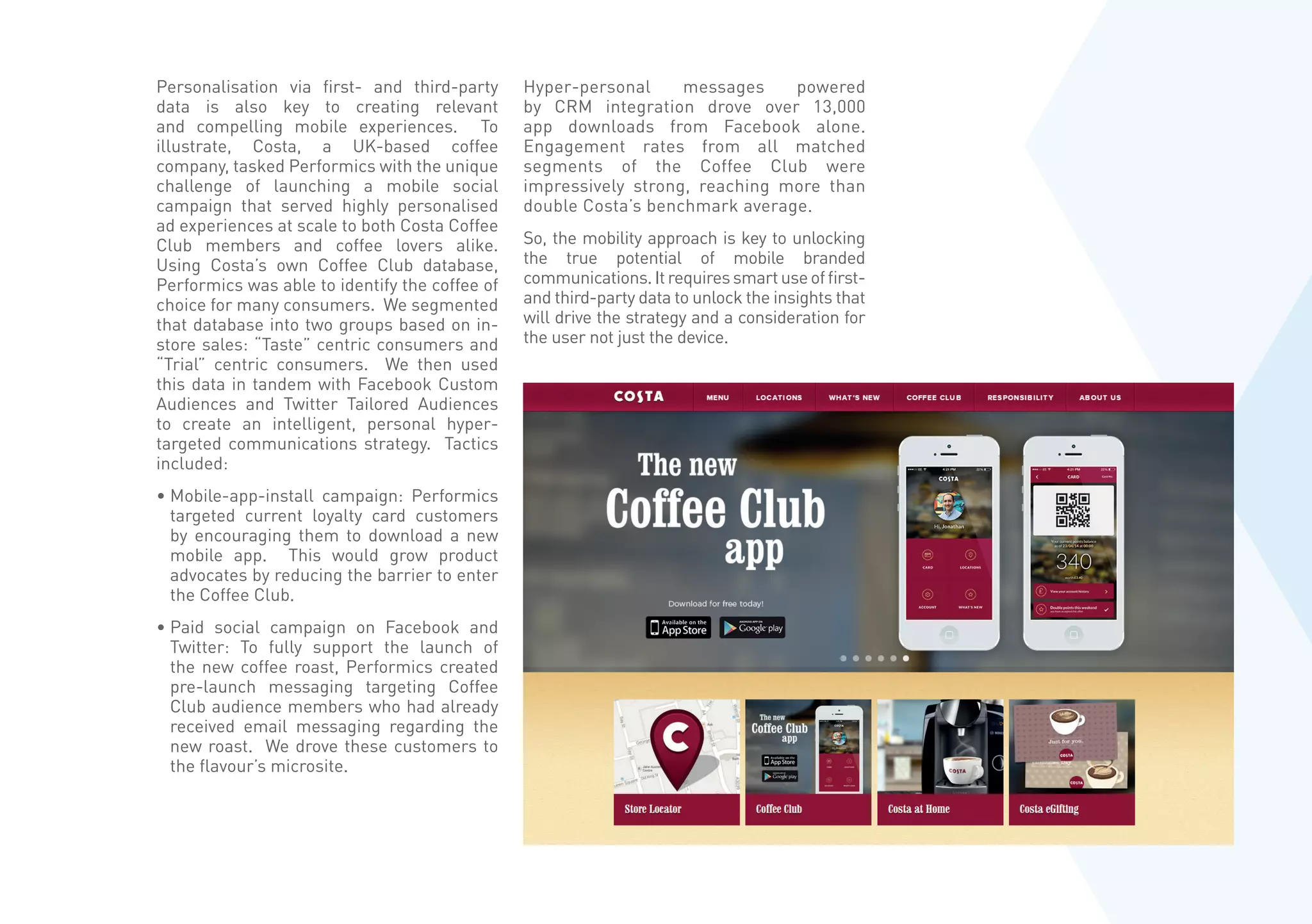 Personalisation via first- and third-party
data is also key to creating relevant
and compelling mobile experiences. To
illustrate, Costa, a UK-based coffee
company, tasked Performics with the unique
challenge of launching a mobile social
campaign that served highly personalised
ad experiences at scale to both Costa Coffee
Club members and coffee lovers alike.
Using Costa’s own Coffee Club database,
Performics was able to identify the coffee of
choice for many consumers. We segmented
that database into two groups based on in-
store sales: “Taste” centric consumers and
“Trial” centric consumers. We then used
this data in tandem with Facebook Custom
Audiences and Twitter Tailored Audiences
to create an intelligent, personal hyper-
targeted communications strategy. Tactics
included:
• Mobile-app-install campaign: Performics
targeted current loyalty card customers
by encouraging them to download a new
mobile app. This would grow product
advocates by reducing the barrier to enter
the Coffee Club.
• Paid social campaign on Facebook and
Twitter: To fully support the launch of
the new coffee roast, Performics created
pre-launch messaging targeting Coffee
Club audience members who had already
received email messaging regarding the
new roast. We drove these customers to
the flavour’s microsite.
Hyper-personal messages powered
by CRM integration drove over 13,000
app downloads from Facebook alone.
Engagement rates from all matched
segments of the Coffee Club were
impressively strong, reaching more than
double Costa’s benchmark average.
So, the mobility approach is key to unlocking
the true potential of mobile branded
communications.Itrequiressmartuseoffirst-
and third-party data to unlock the insights that
will drive the strategy and a consideration for
the user not just the device.
 