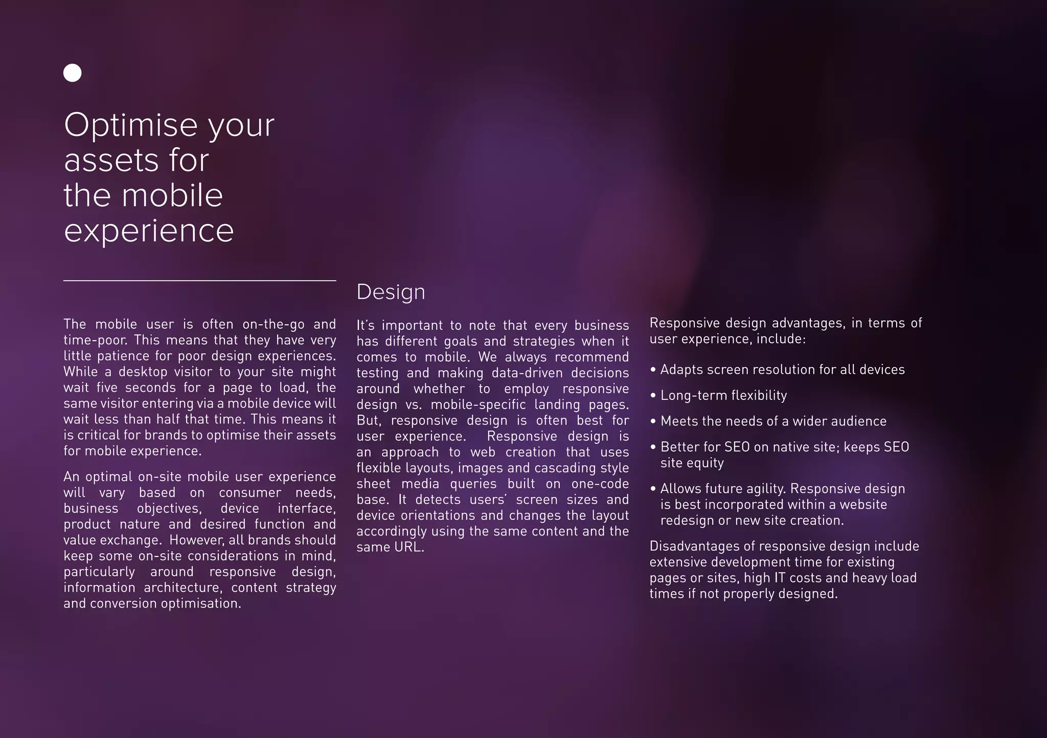 The mobile user is often on-the-go and
time-poor. This means that they have very
little patience for poor design experiences.
While a desktop visitor to your site might
wait five seconds for a page to load, the
same visitor entering via a mobile device will
wait less than half that time. This means it
is critical for brands to optimise their assets
for mobile experience.
An optimal on-site mobile user experience
will vary based on consumer needs,
business objectives, device interface,
product nature and desired function and
value exchange. However, all brands should
keep some on-site considerations in mind,
particularly around responsive design,
information architecture, content strategy
and conversion optimisation.
Design
It’s important to note that every business
has different goals and strategies when it
comes to mobile. We always recommend
testing and making data-driven decisions
around whether to employ responsive
design vs. mobile-specific landing pages.
But, responsive design is often best for
user experience. Responsive design is
an approach to web creation that uses
flexible layouts, images and cascading style
sheet media queries built on one-code
base. It detects users’ screen sizes and
device orientations and changes the layout
accordingly using the same content and the
same URL.
Responsive design advantages, in terms of
user experience, include:
• Adapts screen resolution for all devices
• Long-term flexibility
• Meets the needs of a wider audience
• Better for SEO on native site; keeps SEO
site equity
• Allows future agility. Responsive design
is best incorporated within a website
redesign or new site creation.
Disadvantages of responsive design include
extensive development time for existing
pages or sites, high IT costs and heavy load
times if not properly designed.
Optimise your
assets for
the mobile
experience
 
