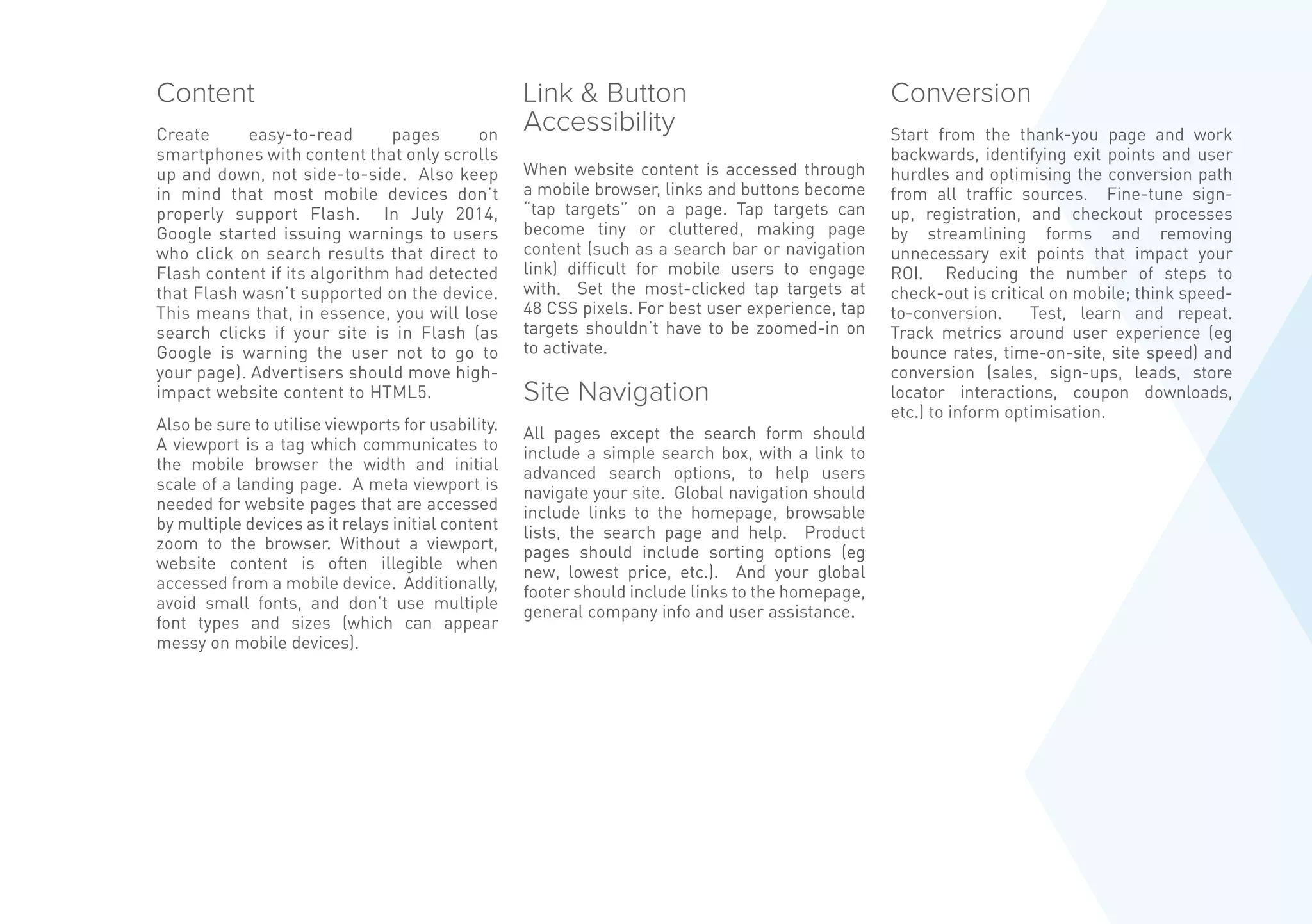 Content
Create easy-to-read pages on
smartphones with content that only scrolls
up and down, not side-to-side. Also keep
in mind that most mobile devices don’t
properly support Flash. In July 2014,
Google started issuing warnings to users
who click on search results that direct to
Flash content if its algorithm had detected
that Flash wasn’t supported on the device.
This means that, in essence, you will lose
search clicks if your site is in Flash (as
Google is warning the user not to go to
your page). Advertisers should move high-
impact website content to HTML5.
Also be sure to utilise viewports for usability.
A viewport is a tag which communicates to
the mobile browser the width and initial
scale of a landing page. A meta viewport is
needed for website pages that are accessed
by multiple devices as it relays initial content
zoom to the browser. Without a viewport,
website content is often illegible when
accessed from a mobile device. Additionally,
avoid small fonts, and don’t use multiple
font types and sizes (which can appear
messy on mobile devices).
Link  Button
Accessibility
When website content is accessed through
a mobile browser, links and buttons become
“tap targets” on a page. Tap targets can
become tiny or cluttered, making page
content (such as a search bar or navigation
link) difficult for mobile users to engage
with. Set the most-clicked tap targets at
48 CSS pixels. For best user experience, tap
targets shouldn’t have to be zoomed-in on
to activate.
Site Navigation
All pages except the search form should
include a simple search box, with a link to
advanced search options, to help users
navigate your site. Global navigation should
include links to the homepage, browsable
lists, the search page and help. Product
pages should include sorting options (eg
new, lowest price, etc.). And your global
footer should include links to the homepage,
general company info and user assistance.
Conversion
Start from the thank-you page and work
backwards, identifying exit points and user
hurdles and optimising the conversion path
from all traffic sources. Fine-tune sign-
up, registration, and checkout processes
by streamlining forms and removing
unnecessary exit points that impact your
ROI. Reducing the number of steps to
check-out is critical on mobile; think speed-
to-conversion. Test, learn and repeat.
Track metrics around user experience (eg
bounce rates, time-on-site, site speed) and
conversion (sales, sign-ups, leads, store
locator interactions, coupon downloads,
etc.) to inform optimisation.
 