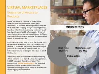 VIRTUAL MARKETPLACES
Expansion of Access to
Products
Online marketplaces continue to slowly chip at
brick-and-mortar’s competitive advantage—
immediacy. To illustrate, Amazon partnered with the
USPS for Sunday Shipping. Google Shopping Express
launched in San Francisco, enabling customers to get
laundry detergent, food & office supplies delivered
within hours—at the same price as in-store. Jeff Bezos
even revealed that Amazon is testing drones to deliver
within 30 minutes by 2015.
Participants no longer have to go to the physical store
or brand’s native website. They can buy what their
favorite TV characters are wearing while watching TV,
purchase music on-the-go with QR codes on
billboards or splurge on designer close-outs on Gilt &
HauteLook.
Meanwhile, many brands still focus their marketing
efforts primarily on in-store & native site experiences.
In 2014, we expect these brands to join their
customers on Virtual Marketplaces like Amazon &
Google Shopping. Marketplace/product feed
optimization strategies will be critical as marketplaces
increasingly figure into the mix.

MICRO-TRENDS

Real-Time
Delivery

Marketplaces in
the Mix

Optimization

 