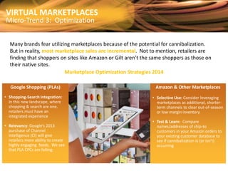VIRTUAL MARKETPLACES

Micro-Trend 3: Optimization

Many brands fear utilizing marketplaces because of the potential for cannibalization.
But in reality, most marketplace sales are incremental. Not to mention, retailers are
finding that shoppers on sites like Amazon or Gilt aren’t the same shoppers as those on
their native sites.
Marketplace Optimization Strategies 2014
Google Shopping (PLAs)
• Shopping-Search Integration:
In this new landscape, where
shopping & search are one,
retailers must have an
integrated experience

• Relevancy: Google’s 2013
purchase of Channel
Intelligence (CI) will give
retailers more ability to create
highly engaging feeds. We see
that PLA CPCs are falling.

Amazon & Other Marketplaces
• Selective Use: Consider leveraging
marketplaces as additional, shorterterm channels to clear out-of-season
or low margin inventory
• Test & Learn: Compare
names/addresses of ship-to
customers in your Amazon orders to
your existing customer database to
see if cannibalization is (or isn’t)
occurring

 