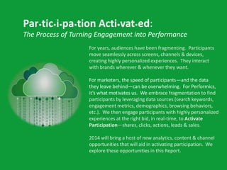 Par•tic•i•pa•tion Acti•vat•ed:
The Process of Turning Engagement into Performance
For years, audiences have been fragmenting. Participants
move seamlessly across screens, channels & devices,
creating highly personalized experiences. They interact
with brands wherever & whenever they want.
For marketers, the speed of participants—and the data
they leave behind—can be overwhelming. For Performics,
it’s what motivates us. We embrace fragmentation to find
participants by leveraging data sources (search keywords,
engagement metrics, demographics, browsing behaviors,
etc.). We then engage participants with highly personalized
experiences at the right bid, in real-time, to Activate
Participation—shares, clicks, actions, leads & sales.
2014 will bring a host of new analytics, content & channel
opportunities that will aid in activating participation. We
explore these opportunities in this Report.

 