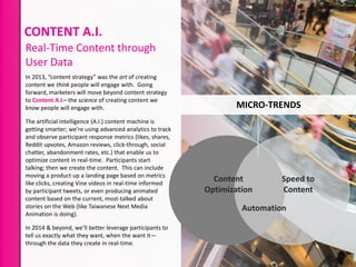 CONTENT A.I.
Real-Time Content through
User Data
In 2013, “content strategy” was the art of creating
content we think people will engage with. Going
forward, marketers will move beyond content strategy
to Content A.I—the science of creating content we
know people will engage with.
The artificial intelligence (A.I.) content machine is
getting smarter; we’re using advanced analytics to track
and observe participant response metrics (likes, shares,
Reddit upvotes, Amazon reviews, click-through, social
chatter, abandonment rates, etc.) that enable us to
optimize content in real-time. Participants start
talking; then we create the content. This can include
moving a product up a landing page based on metrics
like clicks, creating Vine videos in real-time informed
by participant tweets, or even producing animated
content based on the current, most-talked about
stories on the Web (like Taiwanese Next Media
Animation is doing).
In 2014 & beyond, we’ll better leverage participants to
tell us exactly what they want, when the want it—
through the data they create in real-time.

MICRO-TRENDS

Content
Optimization

Speed to
Content

Automation

 