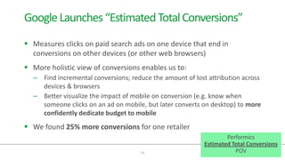  Measures clicks on paid search ads on one device that end in
conversions on other devices (or other web browsers)
 More holistic view of conversions enables us to:
– Find incremental conversions; reduce the amount of lost attribution across
devices & browsers
– Better visualize the impact of mobile on conversion (e.g. know when
someone clicks on an ad on mobile, but later converts on desktop) to more
confidently dedicate budget to mobile
 We found 25% more conversions for one retailer
10
GoogleLaunches“EstimatedTotalConversions”
Performics
Estimated Total Conversions
POV
 