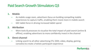 1. Mobile
– As mobile usage soars, advertisers focus on building compelling mobile
experiences to capture traffic, enabling them invest more in mobile search
– GEC tablet force-in driving increased tablet spend
2. Attribution
– More tools & processes to visualize the total impact of paid search (online &
offline), enabling advertisers to more confidently invest in the channel
3. Omni-channel
– Linking search to all other advertising (TV, OOH, video, display, gaming
consoles) to create a holistic participant experience
6
PaidSearchGrowthStimulatorsQ3
 