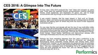 CES 2016: A Glimpse Into The Future
At face value, CES 2016 produced few “new” ideas and concepts vs. years
past. There were the expected product announcements involving advanced
drones, smart appliances, and impressive TV specs, etc., but no single
announcement was big enough to dominate show floor conversation.
It was evident, however, that the major players in Tech such as Google,
Amazon, Apple, and Samsung were placing long term strategic bets by forming
alliances and staking claim on where they think the future of their respective
businesses will go.
It’s now clear that the next decade will see the rise of new multi-billion dollar
industries that will fundamentally change communication and commerce, in an
even more profound way than how the smartphone has disrupted business and
empowered consumers in the recent past. 2016 will see The Internet of Things,
Smart Homes, Virtual Reality, Self-Driving and Autonomous vehicles, and
meaningful Wearables become very real consumer offerings.
Perhaps the most interesting takeaway from this year’s conference is the
genuine attempt by the industry at large to humanize our advanced
technological future. Examples include devices that actively listen, warm
interfaces with “invisible” UI, and wearables and appliances that can anticipate
our next move or need, based on the personal data we are willing to share with
them. This very necessary trend of translating “AI to HI” suggests that our
future will more resemble the movie “Her” and not “Minority Report,” which
should sit okay with all of us.
 