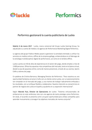 Performics gestionará la cuenta publicitaria de LuckiaPerformics gestionará la cuenta publicitaria de LuckiaPerformics gestionará la cuenta publicitaria de LuckiaPerformics gestionará la cuenta publicitaria de Luckia
Madrid,Madrid,Madrid,Madrid, 6 de6 de6 de6 de marzomarzomarzomarzo 2017201720172017. Luckia, marca comercial del Grupo Luckia Gaming Group, ha
adjudicado su cuenta de medios a la agencia de Performance Marketing Digital Performics.
La agencia del grupo Publicis Media pasará a gestionar la actividad orientada a unificar los
servicios en medios online y offline de la empresa gallega, embarcándose en el liderazgo de
la estrategia multidisciplinar digital de performance, así como en el ámbito offline.
Luckia cuenta con 40 de años de experiencia en el sector del juego, dando empleo a más de
2.600 personas. Ofrece las apuestas más competitivas del mercado, tanto en el plano virtual,
desde la casa de apuestas online; como de manera presencial, a través de sus casinos, Sports
Cafés y salones de juego.
En palabras de Cristina Barranco, Managing Director de Performics: “Para nosotros es una
oportunidad fantástica arrancar el año con un cliente como Luckia, con un posicionamiento
tan rompedor en el mercado del juego, y una manera de trabajar radicalmente enfocada a
los resultados, con un enfoque flexible y colaborativo. Nuestra intención es convertirnos en
partner de negocio de Luckia en España y ayudarles en su expansión internacional”.
Según Marcelo Ruiz, Director de OperacionesMarcelo Ruiz, Director de OperacionesMarcelo Ruiz, Director de OperacionesMarcelo Ruiz, Director de Operaciones de Luckia: “Estamos entusiasmados de
embarcarnos en este ambicioso reto con una agencia de tanto prestigio como Performics.
Sin duda, el acuerdo se presenta como una gran oportunidad para ambas compañías para
aprender mutuamente y conseguir los objetivos marcados de manera conjunta”.
 