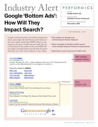 Industry Alert                                                                 top i c
                                                                               Google bottom ads

Google ‘Bottom Ads’:                                                           challenge
                                                                               Visibility for lower-ranking ads


How Will They                                                                  c h a n n e l s i m pac t e d
                                                                               Paid search, SEO



Impact Search?                                                                   november 2011


 Google recently announced a new desktop ad placement      • Only applies to Google.com,
 where certain right-side ads will move to the bottom of     not the Search Partner Network
 the search engine results page (SERP). Based on user
 experience per query, Google may push right-side ads      • Does not apply to Google mobile search,
 to the bottom but the number of ads on the SERP will        which already features bottom ad placements
 not change. Currently, bottom ads only show for queries
 with fewer ads. A few other conditions to this change:    • Advertisers cannot opt-out of bottom ads


                                                                                             10th-ranked
                                                                                             organic listing




                                                                                             New
                                                                                             bottom ads




                                                                          performics.com • blog.performics.com • @performics
 