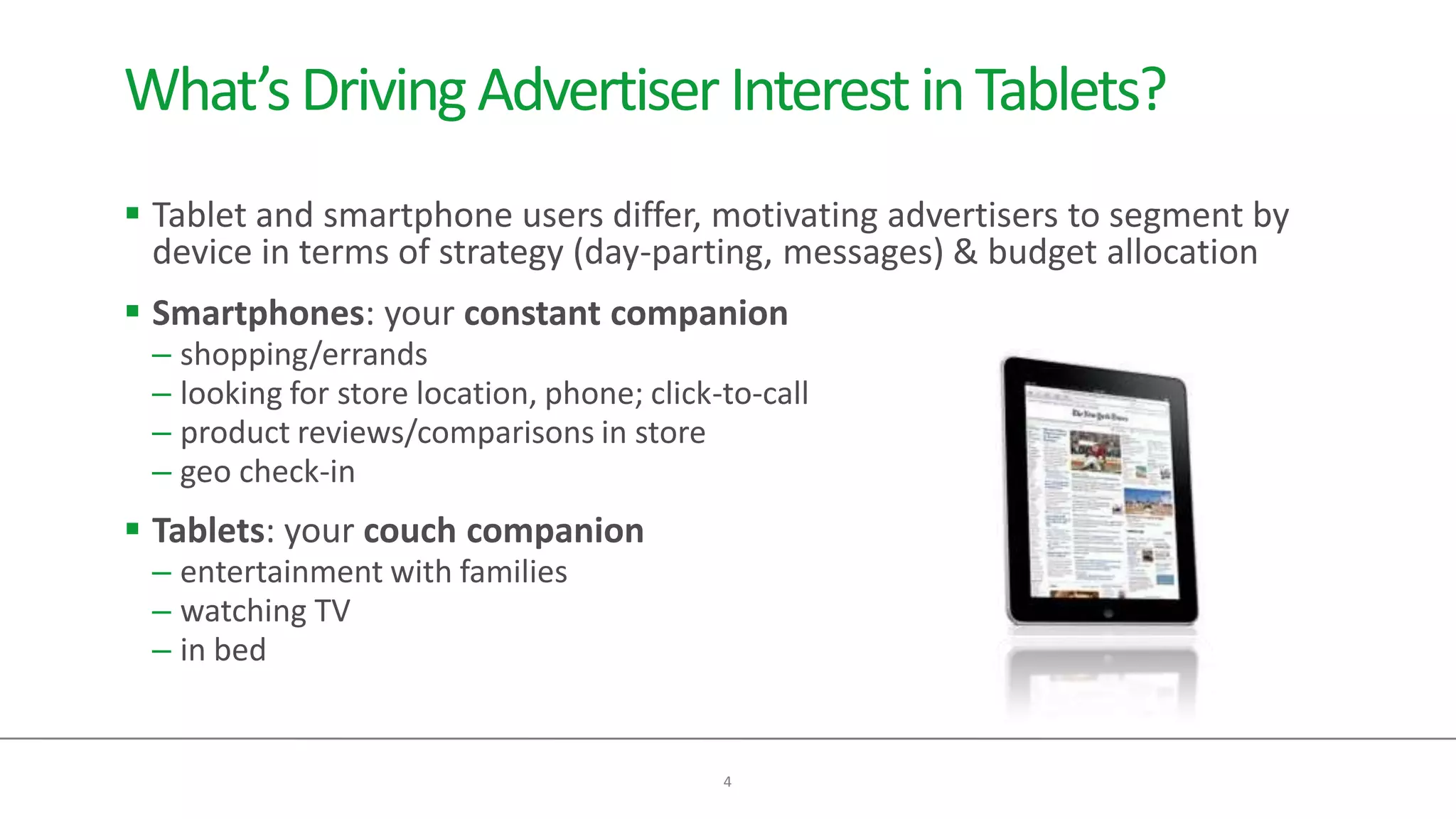 What’s Driving Advertiser Interest in Tablets?
 Tablet and smartphone users differ, motivating advertisers to segment by
  device in terms of strategy (day-parting, messages) & budget allocation
 Smartphones: your constant companion
 – shopping/errands
 – looking for store location, phone; click-to-call
 – product reviews/comparisons in store
 – geo check-in
 Tablets: your couch companion
 – entertainment with families
 – watching TV
 – in bed


                                            4
 