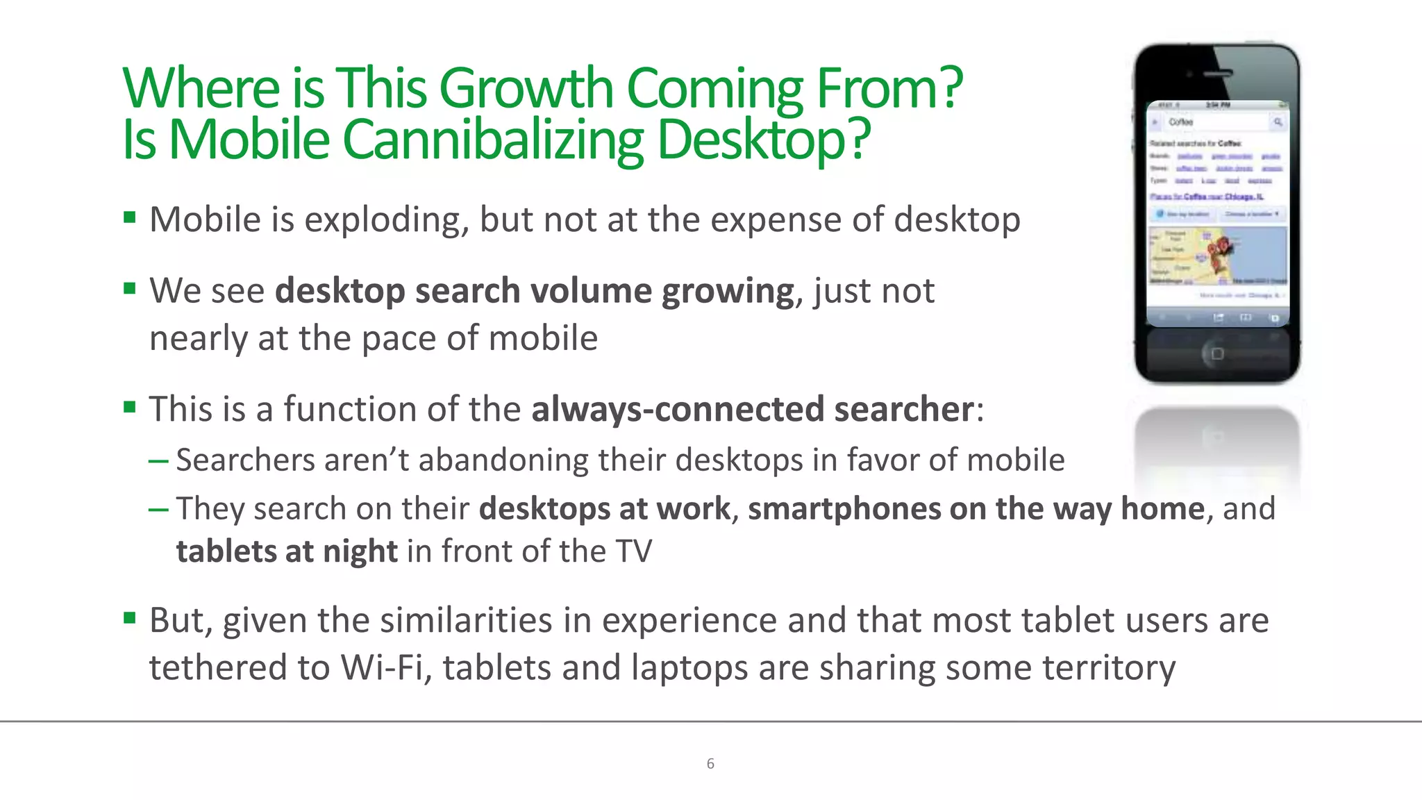 Where is This Growth Coming From?
Is Mobile Cannibalizing Desktop?
 Mobile is exploding, but not at the expense of desktop
 We see desktop search volume growing, just not
  nearly at the pace of mobile
 This is a function of the always-connected searcher:
 – Searchers aren’t abandoning their desktops in favor of mobile
 – They search on their desktops at work, smartphones on the way home, and
   tablets at night in front of the TV
 But, given the similarities in experience and that most tablet users are
  tethered to Wi-Fi, tablets and laptops are sharing some territory

                                     6
 