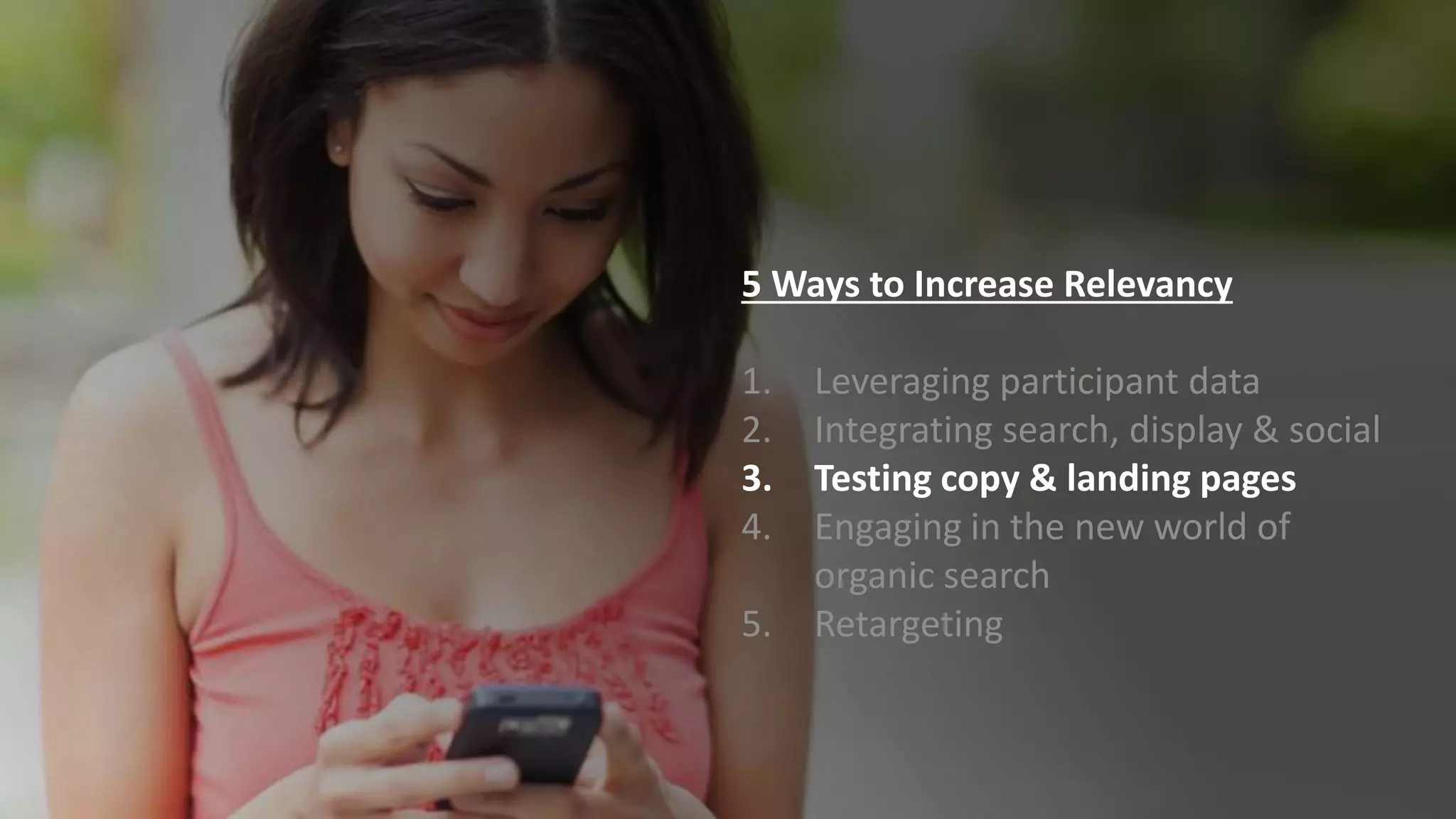 5 Ways to Increase Relevancy
1. Leveraging participant data
2. Integrating search, display & social
3. Testing copy & landing pages
4. Engaging in the new world of
organic search
5. Retargeting
 