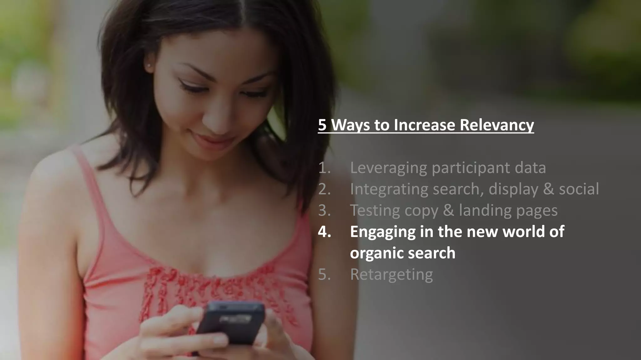5 Ways to Increase Relevancy
1. Leveraging participant data
2. Integrating search, display & social
3. Testing copy & landing pages
4. Engaging in the new world of
organic search
5. Retargeting
 