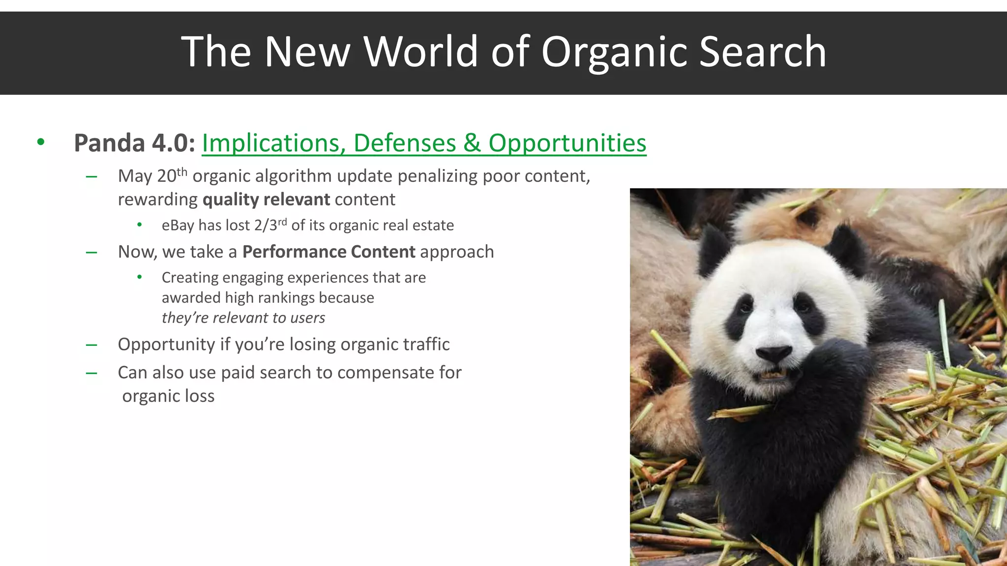 The New World of Organic Search
• Panda 4.0: Implications, Defenses & Opportunities
– May 20th organic algorithm update penalizing poor content,
rewarding quality relevant content
• eBay has lost 2/3rd of its organic real estate
– Now, we take a Performance Content approach
• Creating engaging experiences that are
awarded high rankings because
they’re relevant to users
– Opportunity if you’re losing organic traffic
– Can also use paid search to compensate for
organic loss
 