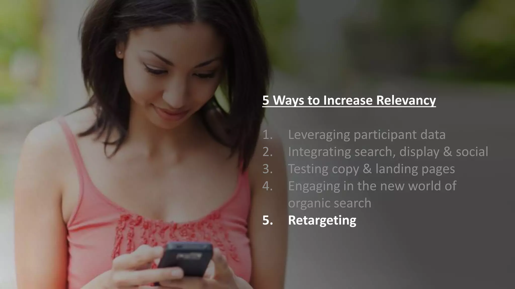 5 Ways to Increase Relevancy
1. Leveraging participant data
2. Integrating search, display & social
3. Testing copy & landing pages
4. Engaging in the new world of
organic search
5. Retargeting
 