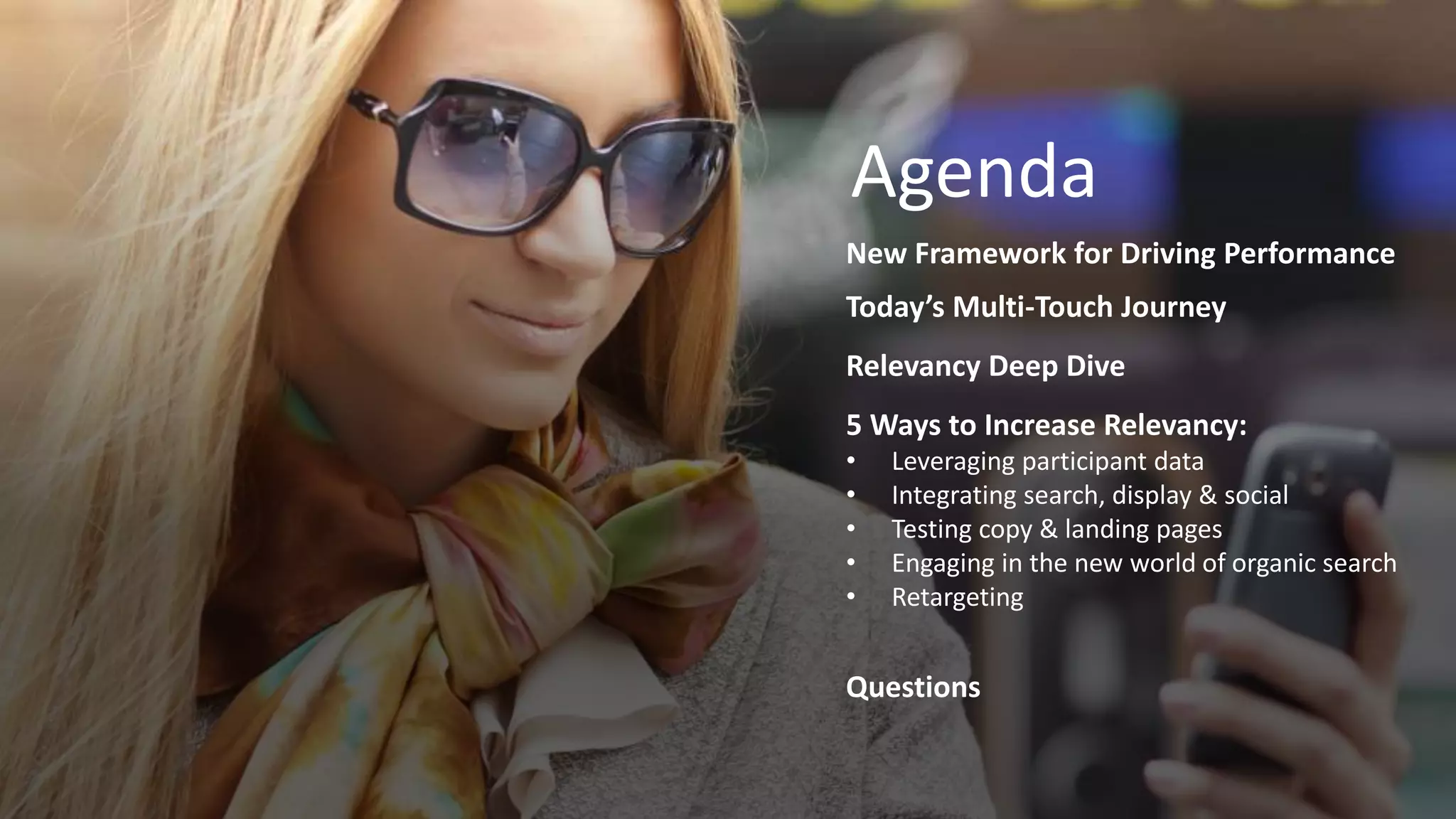 Agenda for Date
Time Item One
Time Item Two
Time Item Three
Time Item Four
Time Item Five
Time Item Six
Agenda
New Framework for Driving Performance
Today’s Multi-Touch Journey
Relevancy Deep Dive
5 Ways to Increase Relevancy:
• Leveraging participant data
• Integrating search, display & social
• Testing copy & landing pages
• Engaging in the new world of organic search
• Retargeting
Questions
 
