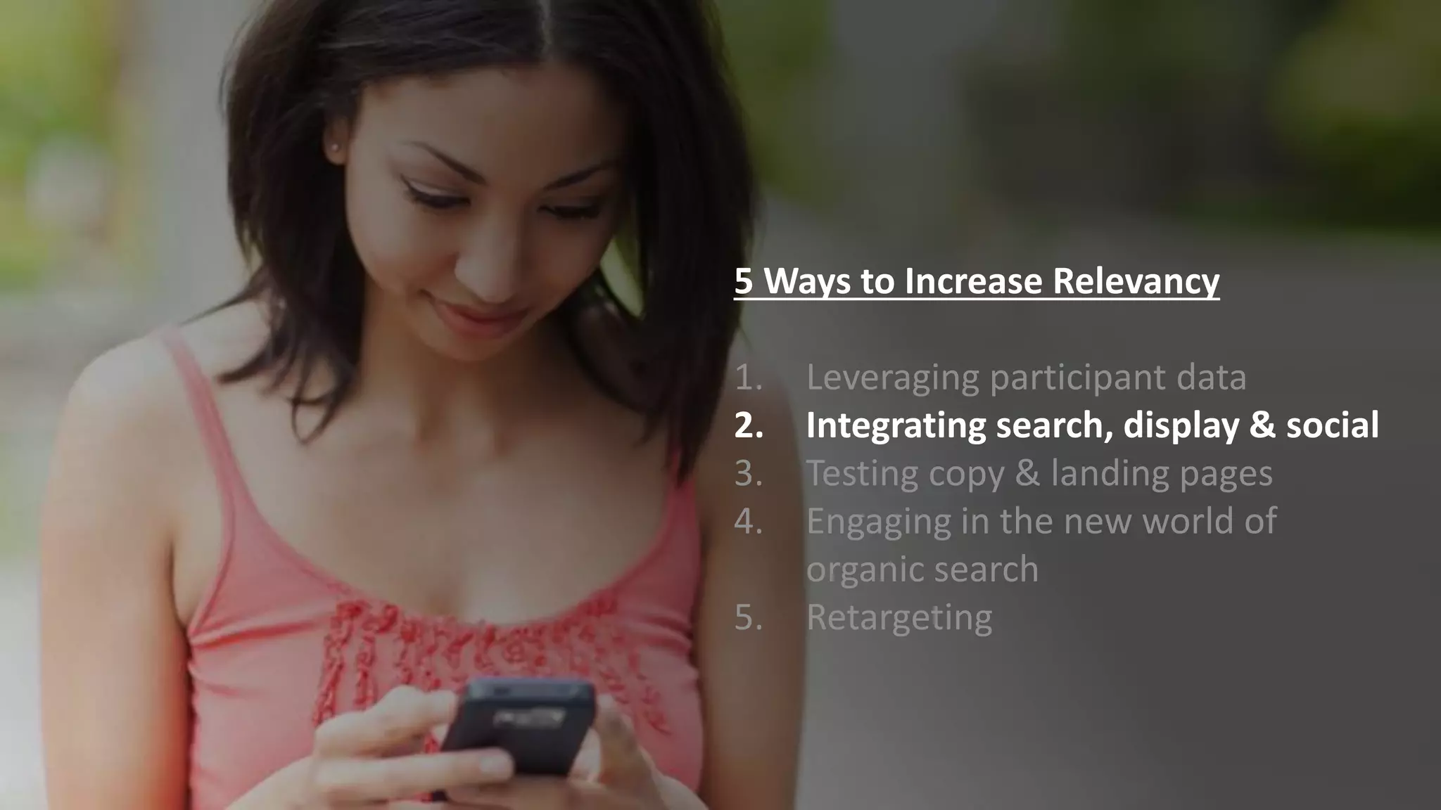 5 Ways to Increase Relevancy
1. Leveraging participant data
2. Integrating search, display & social
3. Testing copy & landing pages
4. Engaging in the new world of
organic search
5. Retargeting
 
