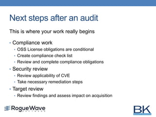 Next steps after an audit
This is where your work really begins
• Compliance work
• OSS License obligations are conditional
• Create compliance check list
• Review and complete compliance obligations
• Security review
• Review applicability of CVE
• Take necessary remediation steps
• Target review
• Review findings and assess impact on acquisition
 