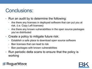 Conclusions:
• Run an audit by to determine the following:
• Are there any licenses in deployed software that can put you at
risk. (i.e. Copy Left licenses)
• Are there any known vulnerabilities in the open source packages
you’ve distributed
• Create a policy to mitigate future risk:
• Establish a safe place to download open source software
• Ban licenses that can lead to risk
• Ban packages with known vulnerabilities
• Run periodic delta scans to ensure that the policy is
working
 