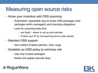 Measuring open source risks
• Know your inventory with OSS scanning
– Automated, repeatable way to locate OSS packages (and
packages within packages!) and licensing obligations
– Look for scanning tools that:
• are SaaS – easier to set up and maintain
• Protect your IP by not requiring source code upload
• Maintain OSS support
– Get notified of latest patches, risks, bugs
• Establish an OSS policy to minimize risk
– Use only trusted packages
– Notify and update security fixes
 