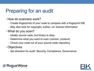 Preparing for an audit
• How do scanners work?
• Create fingerprints of your code to compare with a fingerprint KB
• May also look for copyright, author, url, license information
• What do you scan?
• Ideally source code, but binary is okay
• Determine what you want to scan (version, product)
• Check your code out of your source code repository
• Objectives
• Set direction for audit: Security, Compliance, Governance
 