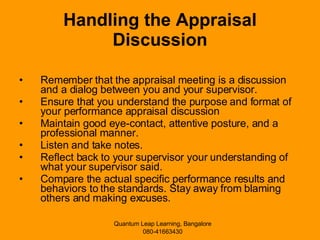 Handling the Appraisal Discussion Remember that the appraisal meeting is a discussion and a dialog between you and your supervisor. Ensure that you understand the purpose and format of your performance appraisal discussion  Maintain good eye-contact, attentive posture, and a professional manner. Listen and take notes. Reflect back to your supervisor your understanding of what your supervisor said. Compare the actual specific performance results and behaviors to the standards. Stay away from blaming others and making excuses.  