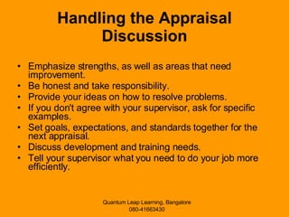 Handling the Appraisal Discussion Emphasize strengths, as well as areas that need improvement. Be honest and take responsibility. Provide your ideas on how to resolve problems. If you don't agree with your supervisor, ask for specific examples. Set goals, expectations, and standards together for the next appraisal. Discuss development and training needs. Tell your supervisor what you need to do your job more efficiently. 