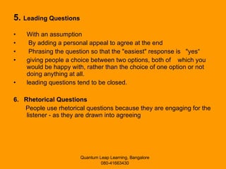 5.  Leading Questions With an assumption By adding a personal appeal to agree at the end Phrasing the question so that the "easiest" response is  "yes“ giving people a choice between two options, both of  which you would be happy with, rather than the choice of one option or not doing anything at all.  leading questions tend to be closed.  6.  Rhetorical Questions People use rhetorical questions because they are engaging for the listener - as they are drawn into agreeing 