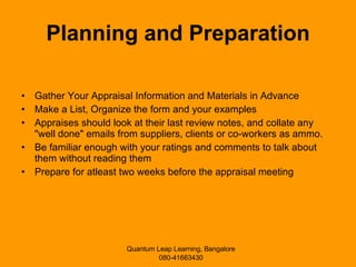 Planning and Preparation Gather Your Appraisal Information and Materials in Advance Make a List, Organize the form and your examples Appraises should look at their last review notes, and collate any "well done" emails from suppliers, clients or co-workers as ammo.  Be familiar enough with your ratings and comments to talk about them without reading them Prepare for atleast two weeks before the appraisal meeting 