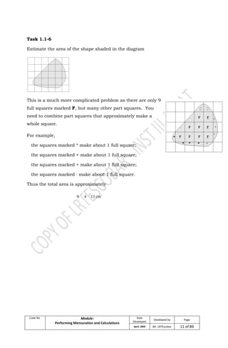 Code No. Module:
Performing Mensuration and Calculations
Date
Developed
Developed by Page
April, 2009 Mr. LRTEscobar 11 of 89
Task 1.1-6
Estimate the area of the shape shaded in the diagram
This is a much more complicated problem as there are only 9
full squares marked F, but many other part squares. You
need to combine part squares that approximately make a
whole square.
For example,
the squares marked * make about 1 full square;
the squares marked × make about 1 full square;
the squares marked + make about 1 full square;
the squares marked · make about 1 full square.
Thus the total area is approximately
9 4 13 cm2
 