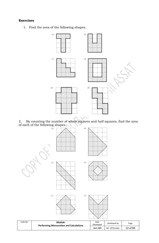 Code No. Module:
Performing Mensuration and Calculations
Date
Developed
Developed by Page
April, 2009 Mr. LRTEscobar 12 of 89
Exercises
1. Find the area of the following shapes.
2. By counting the number of whole squares and half squares, find the area
of each of the following shapes.
 