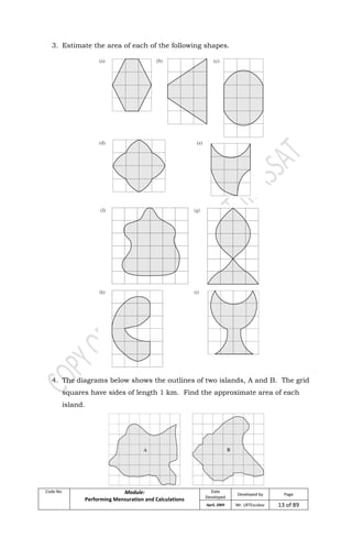 Code No. Module:
Performing Mensuration and Calculations
Date
Developed
Developed by Page
April, 2009 Mr. LRTEscobar 13 of 89
3. Estimate the area of each of the following shapes.
4. The diagrams below shows the outlines of two islands, A and B. The grid
squares have sides of length 1 km. Find the approximate area of each
island.
 