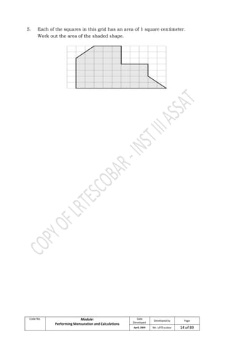 Code No. Module:
Performing Mensuration and Calculations
Date
Developed
Developed by Page
April, 2009 Mr. LRTEscobar 14 of 89
5. Each of the squares in this grid has an area of 1 square centimeter.
Work out the area of the shaded shape.
 