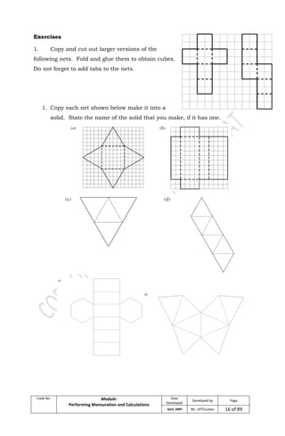 Code No. Module:
Performing Mensuration and Calculations
Date
Developed
Developed by Page
April, 2009 Mr. LRTEscobar 16 of 89
Exercises
1. Copy and cut out larger versions of the
following nets. Fold and glue them to obtain cubes.
Do not forget to add tabs to the nets.
1. Copy each net shown below make it into a
solid. State the name of the solid that you make, if it has one.
 