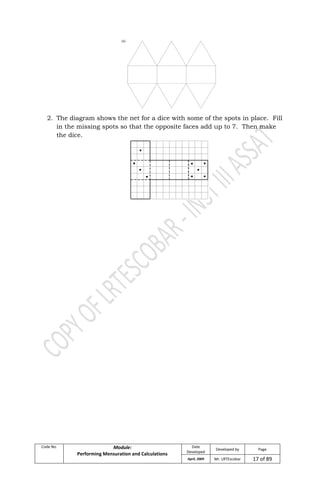 Code No. Module:
Performing Mensuration and Calculations
Date
Developed
Developed by Page
April, 2009 Mr. LRTEscobar 17 of 89
2. The diagram shows the net for a dice with some of the spots in place. Fill
in the missing spots so that the opposite faces add up to 7. Then make
the dice.
 