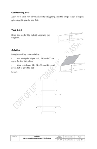 Code No. Module:
Performing Mensuration and Calculations
Date
Developed
Developed by Page
April, 2009 Mr. LRTEscobar 18 of 89
Constructing Nets
A net for a solid can be visualized by imagining that the shape is cut along its
edges until it can be laid flat.
Task 1.1-8
Draw the net for the cuboid shown in the
diagram.
Solution
Imagine making cuts as below:
• cut along the edges AB, BC and CD to
open the top like a flap.
• then cut down AE, BF, CG and DH, and
press flat to give the net
below.
 