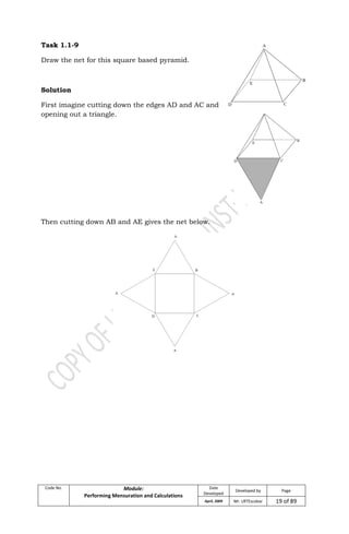 Code No. Module:
Performing Mensuration and Calculations
Date
Developed
Developed by Page
April, 2009 Mr. LRTEscobar 19 of 89
Task 1.1-9
Draw the net for this square based pyramid.
Solution
First imagine cutting down the edges AD and AC and
opening out a triangle.
Then cutting down AB and AE gives the net below.
 