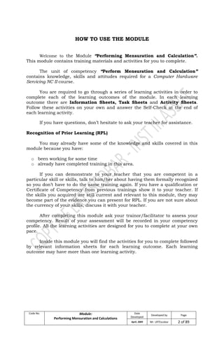 Code No. Module:
Performing Mensuration and Calculations
Date
Developed
Developed by Page
April, 2009 Mr. LRTEscobar 2 of 89
HOW TO USE THE MODULE
Welcome to the Module “Performing Mensuration and Calculation”.
This module contains training materials and activities for you to complete.
The unit of competency “Perform Mensuration and Calculation”
contains knowledge, skills and attitudes required for a Computer Hardware
Servicing NC II course.
You are required to go through a series of learning activities in order to
complete each of the learning outcomes of the module. In each learning
outcome there are Information Sheets, Task Sheets and Activity Sheets.
Follow these activities on your own and answer the Self-Check at the end of
each learning activity.
If you have questions, don’t hesitate to ask your teacher for assistance.
Recognition of Prior Learning (RPL)
You may already have some of the knowledge and skills covered in this
module because you have:
o been working for some time
o already have completed training in this area.
If you can demonstrate to your teacher that you are competent in a
particular skill or skills, talk to him/her about having them formally recognized
so you don’t have to do the same training again. If you have a qualification or
Certificate of Competency from previous trainings show it to your teacher. If
the skills you acquired are still current and relevant to this module, they may
become part of the evidence you can present for RPL. If you are not sure about
the currency of your skills, discuss it with your teacher.
After completing this module ask your trainor/facilitator to assess your
competency. Result of your assessment will be recorded in your competency
profile. All the learning activities are designed for you to complete at your own
pace.
Inside this module you will find the activities for you to complete followed
by relevant information sheets for each learning outcome. Each learning
outcome may have more than one learning activity.
 