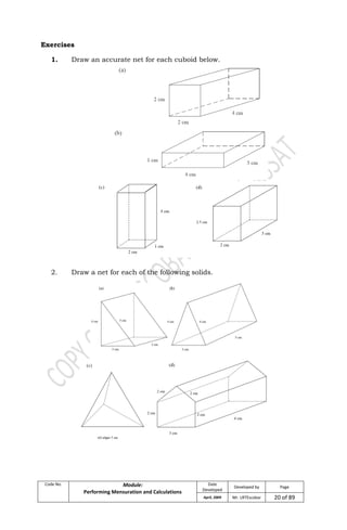 Code No. Module:
Performing Mensuration and Calculations
Date
Developed
Developed by Page
April, 2009 Mr. LRTEscobar 20 of 89
Exercises
1. Draw an accurate net for each cuboid below.
2. Draw a net for each of the following solids.
 