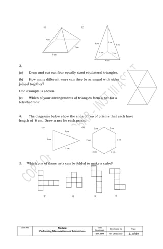 Code No. Module:
Performing Mensuration and Calculations
Date
Developed
Developed by Page
April, 2009 Mr. LRTEscobar 21 of 89
3.
(a) Draw and cut out four equally sized equilateral triangles.
(b) How many different ways can they be arranged with sides
joined together?
One example is shown.
(c) Which of your arrangements of triangles form a net for a
tetrahedron?
4. The diagrams below show the ends of two of prisms that each have
length of 8 cm. Draw a net for each prism.
5. Which one of these nets can be folded to make a cube?
 
