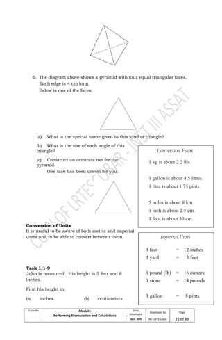 Code No. Module:
Performing Mensuration and Calculations
Date
Developed
Developed by Page
April, 2009 Mr. LRTEscobar 22 of 89
6. The diagram above shows a pyramid with four equal triangular faces.
Each edge is 4 cm long.
Below is one of the faces.
(a) What is the special name given to this kind of triangle?
(b) What is the size of each angle of this
triangle?
(c) Construct an accurate net for the
pyramid.
One face has been drawn for you.
Conversion of Units
It is useful to be aware of both metric and imperial
units and to be able to convert between them.
Task 1.1-9
John is measured. His height is 5 feet and 8
inches.
Find his height in:
(a) inches, (b) centimeters
 