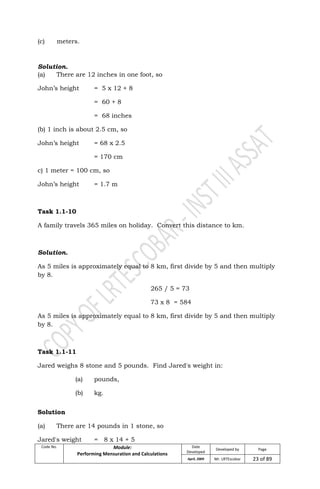 Code No. Module:
Performing Mensuration and Calculations
Date
Developed
Developed by Page
April, 2009 Mr. LRTEscobar 23 of 89
(c) meters.
Solution.
(a) There are 12 inches in one foot, so
John’s height = 5 x 12 + 8
= 60 + 8
= 68 inches
(b) 1 inch is about 2.5 cm, so
John’s height = 68 x 2.5
= 170 cm
c) 1 meter = 100 cm, so
John’s height = 1.7 m
Task 1.1-10
A family travels 365 miles on holiday. Convert this distance to km.
Solution.
As 5 miles is approximately equal to 8 km, first divide by 5 and then multiply
by 8.
265 / 5 = 73
73 x 8 = 584
As 5 miles is approximately equal to 8 km, first divide by 5 and then multiply
by 8.
Task 1.1-11
Jared weighs 8 stone and 5 pounds. Find Jared's weight in:
(a) pounds,
(b) kg.
Solution
(a) There are 14 pounds in 1 stone, so
Jared's weight = 8 x 14 + 5
 