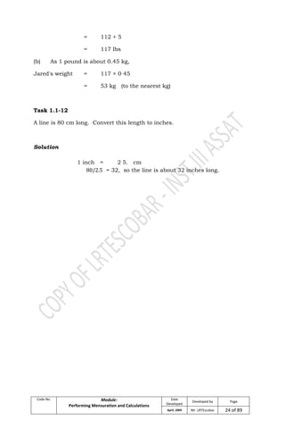 Code No. Module:
Performing Mensuration and Calculations
Date
Developed
Developed by Page
April, 2009 Mr. LRTEscobar 24 of 89
= 112 + 5
= 117 lbs
(b) As 1 pound is about 0.45 kg,
Jared's weight = 117 × 0 45
= 53 kg (to the nearest kg)
Task 1.1-12
A line is 80 cm long. Convert this length to inches.
Solution
1 inch = 2 5. cm
= 32, so the line is about 32 inches long.
 