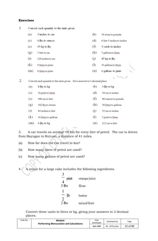 Code No. Module:
Performing Mensuration and Calculations
Date
Developed
Developed by Page
April, 2009 Mr. LRTEscobar 25 of 89
Exercises
3. A car travels on average 10 km for every liter of petrol. The car is driven
from Bayugan to Butuan, a distance of 41 miles.
(a) How far does the car travel in km?
(b) How many liters of petrol are used?
(c) How many gallons of petrol are used?
4. A recipe for a large cake includes the following ingredients.
Convert these units to liters or kg, giving your answers to 2 decimal
places.
 