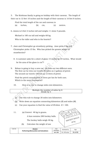Code No. Module:
Performing Mensuration and Calculations
Date
Developed
Developed by Page
April, 2009 Mr. LRTEscobar 26 of 89
5. The Krishnan family is going on holiday with their caravan. The length of
their car is 12 feet 10 inches and the length of their caravan is 16 feet 8 inches.
Find the total length of the car and caravan in
(a) inches, (b) cm, (c) meters.
6. James is 6 feet 2 inches tall and weighs 11 stone 5 pounds.
Michael is 180 cm tall and weighs 68 kg.
Who is the taller and who is the heavier?
7. Jane and Christopher go strawberry picking. Jane picks 8 kg and
Christopher picks 15 lbs. Who has picked the greater weight of
strawberries?
8. A customer asks for a sheet of glass 15 inches by 24 inches, What would
be the area of the glass in cm2
?
9. Rohan is going to buy a new car. He tries out two different ones.
The first car he tries out travels 50 miles on 2 gallons of petrol.
The second car travels 100 km on 12 litres of petrol.
Find the petrol consumption in litres per km for both cars.
Which is the more economical?
10. Here is a rule to change miles into kilometers.
Multiply the number of miles by 8
Divide by 5
(a) Use this rule to change 30 miles into kilometers.
(b) Write down an equation connecting kilometers (K) and miles (M).
(c) Use your equation to find the value of M when K = 100.
11. (a) Convert 48 kg to grams.
A box contains 280 hockey balls.
The hockey balls weigh 48 kg.
(b) Calculate the weight of one
 