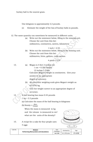 Code No. Module:
Performing Mensuration and Calculations
Date
Developed
Developed by Page
April, 2009 Mr. LRTEscobar 27 of 89
hockey ball to the nearest gram.
One kilogram is approximately 2.2 pounds.
(c) Estimate the weight of the box of hockey balls in pounds.
12. The same quantity can sometimes be measured in different units.
(a) Write out the statement below, filling in the missing unit.
Choose the unit from this list:
millimetres, centimetres, metres, kilometers
1 inch = 2.54 . . . . . . . . . . . . . . . . . . .
(b) Write out the statement below, filling in the missing unit.
Choose the unit from this list:
millimetres, litres, gallons, cubic metres
4 pints = 2.27 . . . . . . . . . . . . . . . . . .
13. (a) Megan is 5 feet 3 inches tall.
1 cm = 0.394 inches
12 inches = 1 foot
Calculate Megan's height in centimetres. Give your
answer to an appropriate
degree of accuracy.
(b) An electronic weighing scale gives Megan's weight as
63.4792 kg.
Give her weight correct to an appropriate degree of
accuracy.
14. A ball bearing has mass 0.44 pounds
1 kg = 2.2 pounds
(a) Calculate the mass of the ball bearing in kilograms
(b)
When the mass is measured in kg
and the volume is measured in cm3,
what are the units of the density?
15. A recipe for a cake for four people uses
4 eggs
 